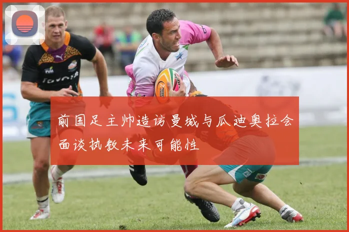 前国足主帅造访曼城与瓜迪奥拉会面谈执教未来可能性