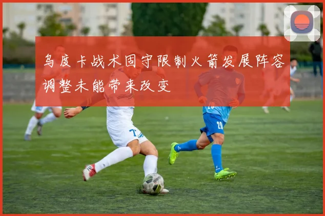乌度卡战术固守限制火箭发展阵容调整未能带来改变