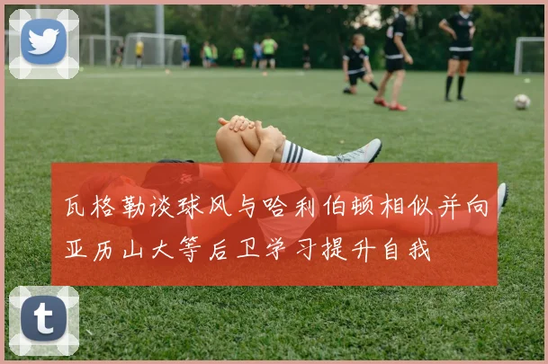瓦格勒谈球风与哈利伯顿相似并向亚历山大等后卫学习提升自我