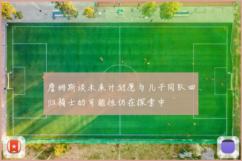 詹姆斯谈未来计划愿与儿子同队回归骑士的可能性仍在探索中