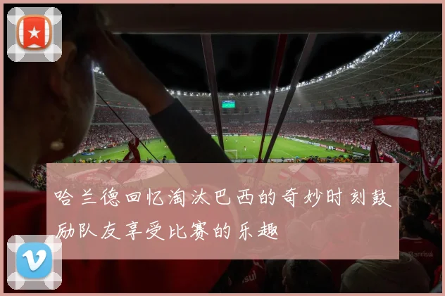 哈兰德回忆淘汰巴西的奇妙时刻鼓励队友享受比赛的乐趣